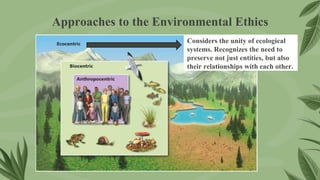 Approaches to the Environmental Ethics
Considers the unity of ecological
systems. Recognizes the need to
preserve not just entities, but also
their relationships with each other.
 