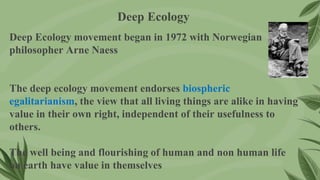 Deep Ecology movement began in 1972 with Norwegian
philosopher Arne Naess
The deep ecology movement endorses biospheric
egalitarianism, the view that all living things are alike in having
value in their own right, independent of their usefulness to
others.
The well being and flourishing of human and non human life
on earth have value in themselves
Deep Ecology
 
