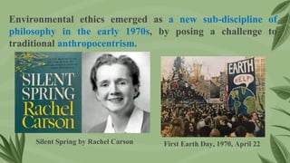 Environmental ethics emerged as a new sub-discipline of
philosophy in the early 1970s, by posing a challenge to
traditional anthropocentrism.
First Earth Day, 1970, April 22
Silent Spring by Rachel Carson
 