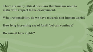 There are many ethical decisions that humans need to
make with respect to the environment.
What responsibility do we have towards non-human world?
How long increasing use of fossil fuel can continue?
Do animal have rights?
 