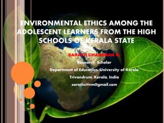 ENVIRONMENTAL ETHICS AMONG THE
ADOLESCENT LEARNERS FROM THE HIGH
SCHOOLS OF KERALA STATE
SARATH CHANDRAN R.
Research Scholar
Department of Education, University of Kerala
Trivandrum, Kerala, India
sarathcrtvm@gmail.com
 