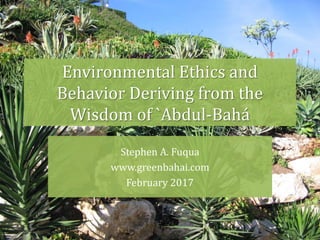 Environmental Ethics and
Behavior Deriving from the
Wisdom of `Abdul-Bahá
Stephen A. Fuqua
www.greenbahai.com
February 2017
 