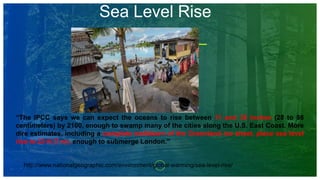 Sea Level Rise
“The IPCC says we can expect the oceans to rise between 11 and 38 inches (28 to 98
centimeters) by 2100, enough to swamp many of the cities along the U.S. East Coast. More
dire estimates, including a complete meltdown of the Greenland ice sheet, place sea level
rise to 23 ft (7 m), enough to submerge London.”
http://www.nationalgeographic.com/environment/global-warming/sea-level-rise/
 