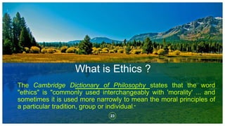 What is Ethics ?
23
The Cambridge Dictionary of Philosophy states that the word
"ethics" is "commonly used interchangeably with 'morality' ... and
sometimes it is used more narrowly to mean the moral principles of
a particular tradition, group or individual."
 