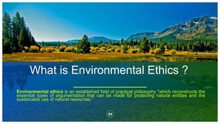 What is Environmental Ethics ?
24
Environmental ethics is an established field of practical philosophy "which reconstructs the
essential types of argumentation that can be made for protecting natural entities and the
sustainable use of natural resources."
 