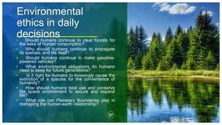 Environmental
ethics in daily
decisions
• Should humans continue to clear forests for
the sake of human consumption?
• Why should humans continue to propagate
its species, and life itself?
• Should humans continue to make gasoline-
powered vehicles?
• What environmental obligations do humans
need to keep for future generations?
• Is it right for humans to knowingly cause the
extinction of a species for the convenience of
humanity?
• How should humans best use and conserve
the space environment to secure and expand
life?
• What role can Planetary Boundaries play in
reshaping the human-earth relationship?
27
 