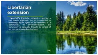 Libertarian
extension
Marshall's libertarian extension echoes a
civil liberty approach (i.e. a commitment to
extending equal rights to all members of a
community). In environmentalism, the
community is generally thought to consist of
non-humans as well as humans.
29
 
