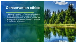 Conservation ethics
Marshall's category of 'conservation ethics'
is an extension of use-value into the non-
human biological world. It focuses only on the
worth of the environment in terms of its utility
or usefulness to humans.
31
 