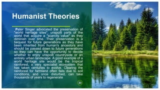 Humanist Theories
Peter Singer advocated the preservation of
"world heritage sites", unspoilt parts of the
world that acquire a "scarcity value" as they
diminish over time. Their preservation is a
bequest for future generations as they have
been inherited from human's ancestors and
should be passed down to future generations
so they can have the opportunity to decide
whether to enjoy unspoilt countryside or an
entirely urban landscape. A good example of a
world heritage site would be the tropical
rainforest, a very specialist ecosystem that
has taken centuries to evolve. Clearing the
rainforest for farmland often fails due to soil
conditions, and once disturbed, can take
thousands of years to regenerate
33
 