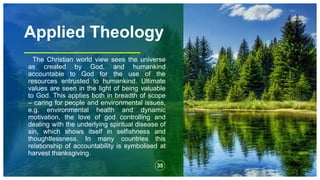 Applied Theology
The Christian world view sees the universe
as created by God, and humankind
accountable to God for the use of the
resources entrusted to humankind. Ultimate
values are seen in the light of being valuable
to God. This applies both in breadth of scope
– caring for people and environmental issues,
e.g. environmental health and dynamic
motivation, the love of god controlling and
dealing with the underlying spiritual disease of
sin, which shows itself in selfishness and
thoughtlessness. In many countries this
relationship of accountability is symbolised at
harvest thanksgiving.
35
 