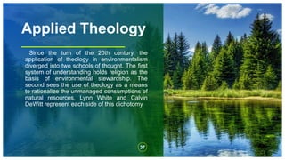 Applied Theology
Since the turn of the 20th century, the
application of theology in environmentalism
diverged into two schools of thought. The first
system of understanding holds religion as the
basis of environmental stewardship. The
second sees the use of theology as a means
to rationalize the unmanaged consumptions of
natural resources. Lynn White and Calvin
DeWitt represent each side of this dichotomy
37
 