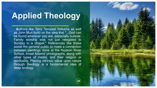 Applied Theology
Authors like Terry Tempest Williams as well
as John Muir build on the idea that "...God can
be found wherever you are, especially outside.
Family worship was not just relegated to
Sunday in a chapel." References like these
assist the general public to make a connection
between paintings done at the Hudson River
School, Ansel Adams' photographs, along with
other types of media, and their religion or
spirituality. Placing intrinsic value upon nature
through theology is a fundamental idea of
deep ecology.
38
 