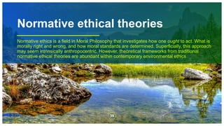 Normative ethical theories
Normative ethics is a field in Moral Philosophy that investigates how one ought to act. What is
morally right and wrong, and how moral standards are determined. Superficially, this approach
may seem intrinsically anthropocentric. However, theoretical frameworks from traditional
normative ethical theories are abundant within contemporary environmental ethics
39
 