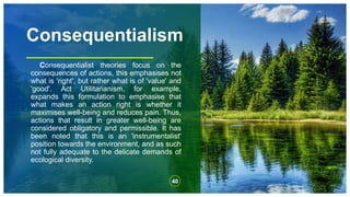 Consequentialism
Consequentialist theories focus on the
consequences of actions, this emphasises not
what is 'right', but rather what is of 'value' and
'good'. Act Utilitarianism, for example,
expands this formulation to emphasise that
what makes an action right is whether it
maximises well-being and reduces pain. Thus,
actions that result in greater well-being are
considered obligatory and permissible. It has
been noted that this is an 'instrumentalist'
position towards the environment, and as such
not fully adequate to the delicate demands of
ecological diversity.
40
 