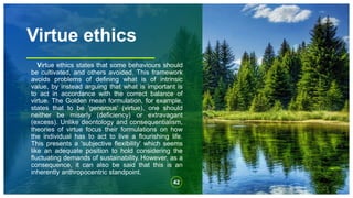 Virtue ethics
Virtue ethics states that some behaviours should
be cultivated, and others avoided. This framework
avoids problems of defining what is of intrinsic
value, by instead arguing that what is important is
to act in accordance with the correct balance of
virtue. The Golden mean formulation, for example,
states that to be 'generous' (virtue), one should
neither be miserly (deficiency) or extravagant
(excess). Unlike deontology and consequentialism,
theories of virtue focus their formulations on how
the individual has to act to live a flourishing life.
This presents a 'subjective flexibility' which seems
like an adequate position to hold considering the
fluctuating demands of sustainability. However, as a
consequence, it can also be said that this is an
inherently anthropocentric standpoint.
42
 