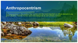 Anthropocentrism
Anthropocentrism is the position that humans are the most important or critical element in any
given situation; that the human race must always be its own primary concern.
43
 