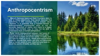 Anthropocentrism
• Baruch Spinoza reasoned that if humans were to
look at things objectively, they would discover that
everything in the universe has a unique value.
Likewise, it is possible that a human-centred or
anthropocentric/ androcentric ethic is not an
accurate depiction of reality, and there is a bigger
picture that humans may or may not be able to
understand from a human perspective.
• Peter Vardy distinguished between two types of
anthropocentrism. A strong anthropocentric ethic
argues that humans are at the center of reality and
it is right for them to be so. Weak anthropocentrism,
however, argues that reality can only be interpreted
from a human point of view, thus humans have to
be at the centre of reality as they see it.
44
 