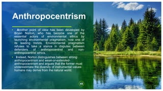 Anthropocentrism
• Another point of view has been developed by
Bryan Norton, who has become one of the
essential actors of environmental ethics by
launching environmental pragmatism, now one of
its leading trends. Environmental pragmatism
refuses to take a stance in disputes between
defenders of anthropocentrist and non-
anthropocentrist ethics.
• Instead, Norton distinguishes between strong
anthropocentrism and weak-or-extended-
anthropocentrism and argues that the former must
underestimate the diversity of instrumental values
humans may derive from the natural world.
45
 