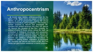 Anthropocentrism
A recent view relates anthropocentrism to the
future of life. Biotic ethics are based on the human
identity as part of gene/protein organic life whose
effective purpose is self-propagation. This implies a
human purpose to secure and propagate life.
Humans are central because only they can secure
life beyond the duration of the Sun, possibly for
trillions of eons.[35] Biotic ethics values life itself, as
embodied in biological structures and processes.
Humans are special because they can secure the
future of life on cosmological scales. In particular,
humans can continue sentient life that enjoys its
existence, adding further motivation to propagate
life. Humans can secure the future of life, and this
future can give human existence a cosmic purpose.
46
 