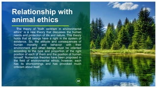 Relationship with
animal ethics
The theory of “truth centrism in environmental
ethics” is a new theory that discusses the human
needs and protection of life and nature. This theory
holds that all beings have a right in the system of
existence. So, the attitude and consequences of
human morality and behavior with their
environment and other beings must be oriented
according to the type and proportion of the right
position of each of them and the position of human
himself. Numerous theories have been proposed in
the field of environmental ethics; however, each
has its shortcomings and has provoked much
criticism about itself.
48
 