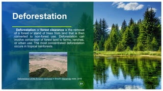 Deforestation
Deforestation or forest clearance is the removal
of a forest or stand of trees from land that is then
converted to non-forest use. Deforestation can
involve conversion of forest land to farms, ranches,
or urban use. The most concentrated deforestation
occurs in tropical rainforests.
51
Deforestation of the Amazon rainforest in Brazil's Maranhão state, 2016
 
