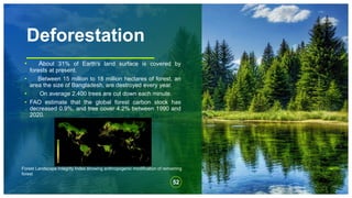 Deforestation
• About 31% of Earth's land surface is covered by
forests at present.
• Between 15 million to 18 million hectares of forest, an
area the size of Bangladesh, are destroyed every year.
• On average 2,400 trees are cut down each minute.
• FAO estimate that the global forest carbon stock has
decreased 0.9%, and tree cover 4.2% between 1990 and
2020.
52
Forest Landscape Integrity Index showing anthropogenic modification of remaining
forest
 
