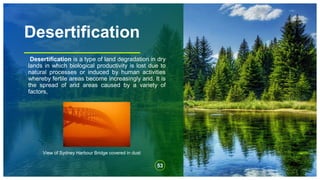 Desertification
Desertification is a type of land degradation in dry
lands in which biological productivity is lost due to
natural processes or induced by human activities
whereby fertile areas become increasingly arid. It is
the spread of arid areas caused by a variety of
factors,
53
View of Sydney Harbour Bridge covered in dust
 