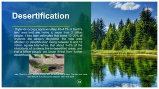 Desertification
Drylands occupy approximately 40–41% of Earth's
land area and are home to more than 2 billion
people. It has been estimated that some 10–20% of
drylands are already degraded, the total area
affected by desertification being between 6 and 12
million square kilometres, that about 1–6% of the
inhabitants of drylands live in desertified areas, and
that a billion people are under threat from further
desertification.
54
Lake Chad in a 2001 satellite image, with the actual lake in blue. The lake lost more
than 90% of its surface area between 1987 and 2005
 