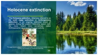 Holocene extinction
The Holocene extinction, otherwise referred to as
the sixth mass extinction or Anthropocene
extinction, is an ongoing extinction event of
species during the present Holocene epoch (with
the more recent time sometimes called
Anthropocene) as a result of human activity.
55
The dodo became extinct during the mid-to-late 17th century due to habitat destruction,
hunting, and predation by introduced mammals.
 