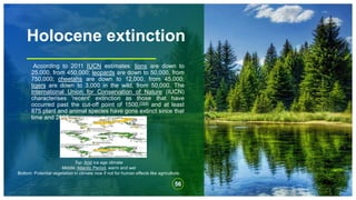 Holocene extinction
According to 2011 IUCN estimates: lions are down to
25,000, from 450,000; leopards are down to 50,000, from
750,000; cheetahs are down to 12,000, from 45,000;
tigers are down to 3,000 in the wild, from 50,000. The
International Union for Conservation of Nature (IUCN)
characterises 'recent' extinction as those that have
occurred past the cut-off point of 1500,[164] and at least
875 plant and animal species have gone extinct since that
time and 2009.
56
Top: Arid ice age climate
Middle: Atlantic Period, warm and wet
Bottom: Potential vegetation in climate now if not for human effects like agriculture.
 