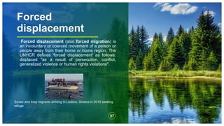 Forced
displacement
Forced displacement (also forced migration) is
an involuntary or coerced movement of a person or
people away from their home or home region. The
UNHCR defines 'forced displacement' as follows:
displaced "as a result of persecution, conflict,
generalized violence or human rights violations".
57
Syrian and Iraqi migrants arriving in Lesbos, Greece in 2015 seeking
refuge
 