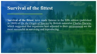 Survival of the fittest
• Survival of the fittest, term made famous in the fifth edition (published
in 1869) of On the Origin of Species by British naturalist Charles Darwin,
which suggested that organisms best adjusted to their environment are the
most successful in surviving and reproducing.
 