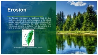 Erosion
In Taiwan, increases in sediment load in the
northern, central, and southern regions of the island
can be tracked with the timeline of development for
each region throughout the 20th century. The
intentional removal of soil and rock by humans is a
form of erosion that has been named lisasion.
60
Human Impact on Coastal Erosion in Taiwan
 