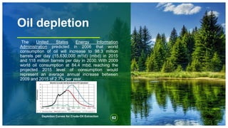 Oil depletion
The United States Energy Information
Administration predicted in 2006 that world
consumption of oil will increase to 98.3 million
barrels per day (15,630,000 m3/d) (mbd) in 2015
and 118 million barrels per day in 2030. With 2009
world oil consumption at 84.4 mbd, reaching the
projected 2015 level of consumption would
represent an average annual increase between
2009 and 2015 of 2.7% per year.
62
Depletion Curves for Crude-Oil Extraction
 