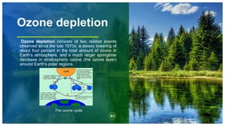Ozone depletion
Ozone depletion consists of two related events
observed since the late 1970s: a steady lowering of
about four percent in the total amount of ozone in
Earth's atmosphere, and a much larger springtime
decrease in stratospheric ozone (the ozone layer)
around Earth's polar regions.
63
The ozone cycle
 
