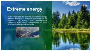 Extreme energy
Klare originated the concept of extreme energy.
Extreme energy is a range of techniques for the
production of energy from unconventional
resources which share characteristics of being
environmentally damaging or risky
66
 