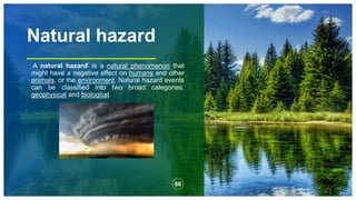 Natural hazard
A natural hazard[ is a natural phenomenon that
might have a negative effect on humans and other
animals, or the environment. Natural hazard events
can be classified into two broad categories:
geophysical and biological.
68
 