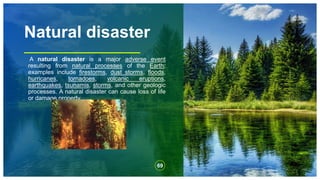 Natural disaster
A natural disaster is a major adverse event
resulting from natural processes of the Earth;
examples include firestorms, dust storms, floods,
hurricanes, tornadoes, volcanic eruptions,
earthquakes, tsunamis, storms, and other geologic
processes. A natural disaster can cause loss of life
or damage property,
69
 