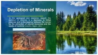 Depletion of Minerals
In the geological and economic aspect, the
depletion of minerals is a decrease in initial
reserves and a discrepancy between the norms
for the extraction of natural resources and the
needs of mankind (country, region, etc.)
70
 