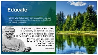 Educate.
When you further your own education, you can
help others understand the importance and value of
our natural resources.
73
 