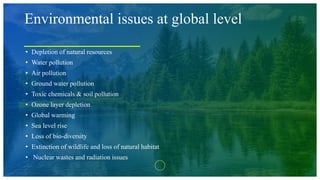 Environmental issues at global level
• Depletion of natural resources
• Water pollution
• Air pollution
• Ground water pollution
• Toxic chemicals & soil pollution
• Ozone layer depletion
• Global warming
• Sea level rise
• Loss of bio-diversity
• Extinction of wildlife and loss of natural habitat
• Nuclear wastes and radiation issues
 