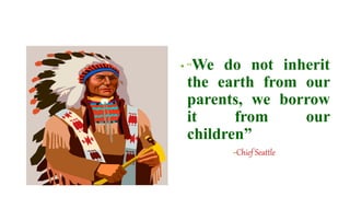 • “We do not inherit
the earth from our
parents, we borrow
it from our
children”
-Chief Seattle
 