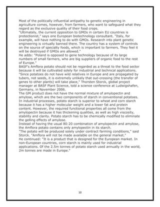 Most of the politically influential antipathy to genetic engineering in
agriculture comes, however, from farmers, who want to safeguard what they
regard as the exclusive quality of their food crops.
"Ultimately, the current opposition to GMOs in certain EU countries is
protectionist," says one European biotechnology consultant. "Italy, for
example, will have nothing to do with GMOs. Research into plant genetic
engineering is virtually banned there. The country has a system of controls
on the source of specialty foods, which is important to farmers. They feel it
will be destroyed if GMOs are allowed."
He adds: "Poland is opposed to gene technology because of its large
numbers of small farmers, who are big suppliers of organic food to the rest
of Europe."
BASF's Amflora potato should not be regarded as a threat to the food sector
because it will be cultivated solely for industrial and technical applications.
"Since potatoes do not have wild relatives in Europe and are propagated by
tubers, not seeds, it is extremely unlikely that out-crossing (the transfer of
genes to other plants) will take place," Thorsten Storck, global project
manager at BASF Plant Science, told a science conference at Ludwigshafen,
Germany, in November 2006.
The GM product does not have the normal mixture of amylopectin and
amylose, which are the two components of starch in conventional potatoes.
In industrial processes, potato starch is superior to wheat and corn starch
because it has a higher molecular weight and a lower fat and protein
content. However, the required functional properties all come from the
amylopectin because it has thickening qualities, as well as high viscosity,
stability and clarity. Potato starch has to be chemically modified to eliminate
the gelling effects of amylose.
Instead of having the usual 80:20 combination of amylopectin and amylose,
the Amflora potato contains only amylopectin in its starch.
"The potato will be produced solely under contract farming conditions," said
Storck. "Amflora will not be made available on the general market."
He continued: "It is a product that is designed for the European market. In
non-European countries, corn starch is mainly used for industrial
applications. Of the 2.5m tonnes of potato starch used annually in the world,
2m tonnes are made in Europe."




                                      10
 