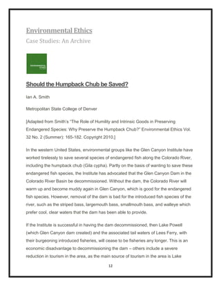 Environmental Ethics
Case Studies: An Archive




Should the Humpback Chub be Saved?

Ian A. Smith

Metropolitan State College of Denver

[Adapted from Smith‟s “The Role of Humility and Intrinsic Goods in Preserving
Endangered Species: Why Preserve the Humpback Chub?” Environmental Ethics Vol.
32 No. 2 (Summer): 165-182. Copyright 2010.]

In the western United States, environmental groups like the Glen Canyon Institute have
worked tirelessly to save several species of endangered fish along the Colorado River,
including the humpback chub (Gila cypha). Partly on the basis of wanting to save these
endangered fish species, the Institute has advocated that the Glen Canyon Dam in the
Colorado River Basin be decommissioned. Without the dam, the Colorado River will
warm up and become muddy again in Glen Canyon, which is good for the endangered
fish species. However, removal of the dam is bad for the introduced fish species of the
river, such as the striped bass, largemouth bass, smallmouth bass, and walleye which
prefer cool, clear waters that the dam has been able to provide.

If the Institute is successful in having the dam decommissioned, then Lake Powell
(which Glen Canyon dam created) and the associated tail waters of Lees Ferry, with
their burgeoning introduced fisheries, will cease to be fisheries any longer. This is an
economic disadvantage to decommissioning the dam – others include a severe
reduction in tourism in the area, as the main source of tourism in the area is Lake

                                            12
 