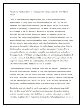 Powell, and the obvious loss of a massive water storage area in the form of Lake
Powell.

Critics of the humpback chub‟s preservation point to these kinds of economic
disadvantages to saving the chub via decommissioning the dam. They are also
concerned that current efforts to save the chub are wasted, and so point to further
economic costs of trying to save the chub. The Native Fish Work Group (NFWG), a
group founded by the U.S. Bureau of Reclamation, is charged with saving the
humpback and other endemic endangered species of the Colorado River from
extinction. Their methodology is as follows: mature fish are bred at a hatchery, and the
resulting hatchlings are transferred to various ponds in the Las Vegas area. Once these
fish reach maturity, they are transferred back to the Colorado where they attempt to
reproduce. Unfortunately, the transferred fish are hardly ever able to produce offspring
that themselves survive to reach maturity and then reproduce on their own. This is
because the offspring are eaten by introduced fish such as trout, bass, and walleye.
Consequently, the NFWG as it currently exists does not work to satisfy its stated aim of
saving the humpback chub (Chessa, 2005). And so whatever money it takes to run the
program is wasted. In fact, it is hard to see how the chub will do well in the future
without the removal of the introduced species in question.

Continuing with their criticism, critics ask, “What good is it, anyway?” These critics are
asking the environmentalists who wish to save the humpback chub what instrumental
value the humpback chub has, that is, what value it has as a means to an end of some
other entity. Canvassing instrumental reasons for why we might preserve the humpback
chub, we seem to find none, the critic may argue. The kinds of instrumental value that
the critic may consider are aesthetic value, ecosystemic value, and economic value.

Considering aesthetic value first, a critic may say that the humpback chub probably
does not strike us as “cute,” or magnificent, or in possession of any other pleasing
aesthetic characteristic, so a claim that it had any aesthetic value would be met with
immediate skepticism. Or, in the parlance of biologists, the humpback chub is not one of

                                             13
 