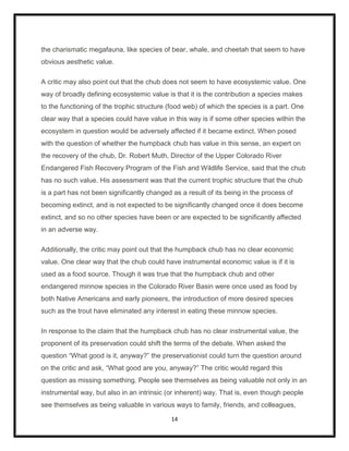 the charismatic megafauna, like species of bear, whale, and cheetah that seem to have
obvious aesthetic value.

A critic may also point out that the chub does not seem to have ecosystemic value. One
way of broadly defining ecosystemic value is that it is the contribution a species makes
to the functioning of the trophic structure (food web) of which the species is a part. One
clear way that a species could have value in this way is if some other species within the
ecosystem in question would be adversely affected if it became extinct. When posed
with the question of whether the humpback chub has value in this sense, an expert on
the recovery of the chub, Dr. Robert Muth, Director of the Upper Colorado River
Endangered Fish Recovery Program of the Fish and Wildlife Service, said that the chub
has no such value. His assessment was that the current trophic structure that the chub
is a part has not been significantly changed as a result of its being in the process of
becoming extinct, and is not expected to be significantly changed once it does become
extinct, and so no other species have been or are expected to be significantly affected
in an adverse way.

Additionally, the critic may point out that the humpback chub has no clear economic
value. One clear way that the chub could have instrumental economic value is if it is
used as a food source. Though it was true that the humpback chub and other
endangered minnow species in the Colorado River Basin were once used as food by
both Native Americans and early pioneers, the introduction of more desired species
such as the trout have eliminated any interest in eating these minnow species.

In response to the claim that the humpback chub has no clear instrumental value, the
proponent of its preservation could shift the terms of the debate. When asked the
question “What good is it, anyway?” the preservationist could turn the question around
on the critic and ask, “What good are you, anyway?” The critic would regard this
question as missing something. People see themselves as being valuable not only in an
instrumental way, but also in an intrinsic (or inherent) way. That is, even though people
see themselves as being valuable in various ways to family, friends, and colleagues,

                                             14
 