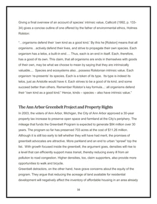 Giving a final overview of an account of species‟ intrinsic value, Callicott (1992, p. 133-
34) gives a concise outline of one offered by the father of environmental ethics, Holmes
Rolston:

“…organisms defend their „own kind as a good kind.‟ By this he [Rolston] means that all
organisms…actively defend their lives, and strive to propagate their own species. Each
organism has a telos, a built-in end…. Thus, each is an end in itself. Each, therefore,
has a good of its own. This claim, that all organisms are ends in themselves with goods
of their own, may be what we choose to mean by saying that they are intrinsically
valuable.... Species and ecosystems also…possess Rolstonian intrinsic value. Each
organism „re-presents‟ its species. Each is a token of its type. Its type is indeed its
telos, just as Aristotle would have it. Each strives to be a good of its kind, and some
succeed better than others. Remember Rolston‟s key formula...: all organisms defend
their “own kind as a good kind.” Hence, kinds – species – also have intrinsic value.”



The Ann Arbor Greenbelt Project and Property Rights
In 2003, the voters of Ann Arbor, Michigan, the City of Ann Arbor approved a 30-year
property tax increase to preserve open space and farmland at the City‟s periphery. The
mileage that funds the Greenbelt Program is expected to generate $84 million over 30
years. The program so far has preserved 703 acres at the cost of $11.26 million.
Although it is still too early to tell whether they will have had merit, the promises of
greenbelt advocates are attractive. More parkland and an end to urban “sprawl” top the
list. With growth focused inside the greenbelt, the argument goes, densities will rise to
a level that can efficiently support mass transit, thereby reducing every ill from air
pollution to road congestion. Higher densities, too, claim supporters, also provide more
opportunities to walk and bicycle.
Greenbelt detractors, on the other hand, have grave concerns about the equity of the
program. They argue that reducing the acreage of land available for residential
development will negatively affect the inventory of affordable housing in an area already


                                              16
 
