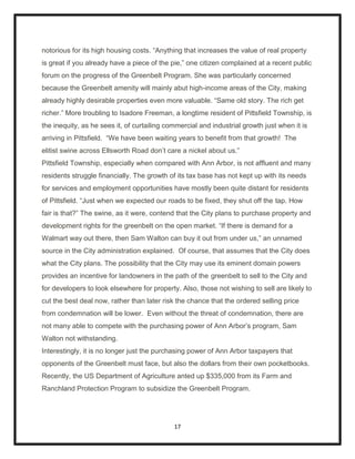 notorious for its high housing costs. “Anything that increases the value of real property
is great if you already have a piece of the pie,” one citizen complained at a recent public
forum on the progress of the Greenbelt Program. She was particularly concerned
because the Greenbelt amenity will mainly abut high-income areas of the City, making
already highly desirable properties even more valuable. “Same old story. The rich get
richer.” More troubling to Isadore Freeman, a longtime resident of Pittsfield Township, is
the inequity, as he sees it, of curtailing commercial and industrial growth just when it is
arriving in Pittsfield. “We have been waiting years to benefit from that growth! The
elitist swine across Ellsworth Road don‟t care a nickel about us.”
Pittsfield Township, especially when compared with Ann Arbor, is not affluent and many
residents struggle financially. The growth of its tax base has not kept up with its needs
for services and employment opportunities have mostly been quite distant for residents
of Pittsfield. “Just when we expected our roads to be fixed, they shut off the tap. How
fair is that?” The swine, as it were, contend that the City plans to purchase property and
development rights for the greenbelt on the open market. “If there is demand for a
Walmart way out there, then Sam Walton can buy it out from under us,” an unnamed
source in the City administration explained. Of course, that assumes that the City does
what the City plans. The possibility that the City may use its eminent domain powers
provides an incentive for landowners in the path of the greenbelt to sell to the City and
for developers to look elsewhere for property. Also, those not wishing to sell are likely to
cut the best deal now, rather than later risk the chance that the ordered selling price
from condemnation will be lower. Even without the threat of condemnation, there are
not many able to compete with the purchasing power of Ann Arbor‟s program, Sam
Walton not withstanding.
Interestingly, it is no longer just the purchasing power of Ann Arbor taxpayers that
opponents of the Greenbelt must face, but also the dollars from their own pocketbooks.
Recently, the US Department of Agriculture anted up $335,000 from its Farm and
Ranchland Protection Program to subsidize the Greenbelt Program.




                                             17
 