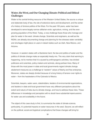 Water, the West, and Our Changing Climate: Political and Ethical
Challenges
Water is the central limiting resource of the Western United States, the source a unique
and elaborate body of law, the site of extensive dams and development, and the center
of a history of divisive politics of the West. For the past 100 years, water has been
developed to serve largely narrow utilitarian ends: agriculture, mining, and the ever-
growing population of the West. Today, a new challenge faces those who manage and
plan for water in the west: climate change. Scientists and engineers, as well as the
NOAA, are already documenting change and planning for the stresses water variability
and shortages might place on users in desert states such as Utah, New Mexico, and
Arizona.


However, in western states with a libertarian bent, the law and politics of water and the
politics of climate change make an especially heady mix. The very claim that warming is
happening, not to mention that it is caused by anthropogenic activities, has divided
politicians and scientists, policy makers and activists, along partisan lines. Many of
those with the most power in state and local governments regard climate change
abatement measures as a challenge to “western” values of liberty and free enterprise.
Moreover, states are deeply divided because of a long history of tension over rights to
water – from the headwaters of the Colorado to Mexico.


Scientists, lawyers, water users, stakeholders, leaders of environmental organizations,
and leaders in state and local government have very different perceptions about the
extent and nature of risks due to climate change, and how to address these risks. These
differences in knowledge and perception will no doubt have substantial repercussions
for water use and availability in the future.


The object of this case study is first, to summarize the state of climate science,
particularly, it‟s potential impacts on water resources in the west. Second, we will reflect
on the political, social and logistical complications that these changes will bring for

                                                18
 