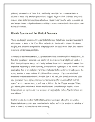 planning for water in the West. Third and finally, the object is to try to map out the
causes of these very different perceptions, suggest ways in which scientists and policy
makers might better communicate, about our values in planning for water resources, as
well as our shared obligations in responsibility for non-human animals, ecosystems, and
future generations.


Climate Science and the West: A Summary


There are, broadly speaking, three central challenges that climate change may present
with respect to water in the West. First, variability in climate will increase; this means,
roughly, that extremes temperature and precipitation will occur more often, and weather
in general will be less predictable.


According to scientists at the NOAA (National Oceanic and Atmospheric Association), in
fact, this has already occurred on a local level. Models used to predict local weather in
Utah, though they are always periodically updated, have had to be updated sooner than
expected. According to Brian McInerny, Senior Service Hydrologist at the NOAA: “We‟re
seeing that [lots of precipitation] right now: it‟s harder to forecast river flows because the
spring weather is more variable. It‟s different from average… if you use statistical
means for forecast stream flows, you can look at the past, and predict the future. But if
you change air mass composition and temperature is different, using [that] method
doesn‟t work … we are going to shift now to 81-2011 for the 30-year average. When
you do that, your window has moved into more of a climate change regime, so the
temperatures are warmer, so your averages are going to be higher. Nighttime lows are
much higher.”


In other words, the models that the NOAA are now using as a baseline for weather
forecasts in the mountain west have had to be shifted “up” to the most recent window of
time, in order to incorporate the new variability.


                                              19
 